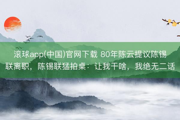滚球app(中国)官网下载 80年陈云提议陈锡联离职，陈锡联猛拍桌：让我干啥，我绝无二话