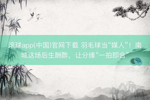 滚球app(中国)官网下载 羽毛球当“媒人”！南城这场后生酬酢，让分缘“一拍即合”