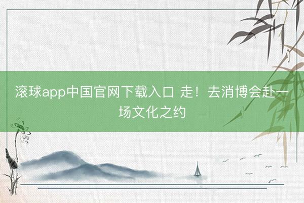 滚球app中国官网下载入口 走！去消博会赴一场文化之约