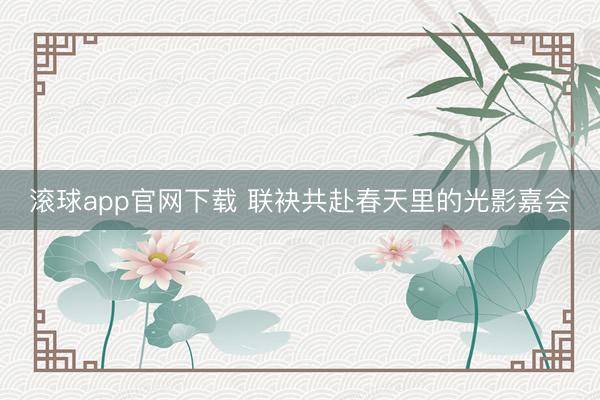 滚球app官网下载 联袂共赴春天里的光影嘉会