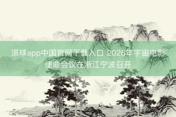 滚球app中国官网下载入口 2026年宇宙电影使命会议在浙江宁波召开