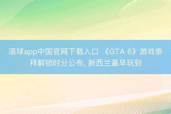 滚球app中国官网下载入口 《GTA 6》游戏崇拜解锁时分公布， 新西兰最早玩到