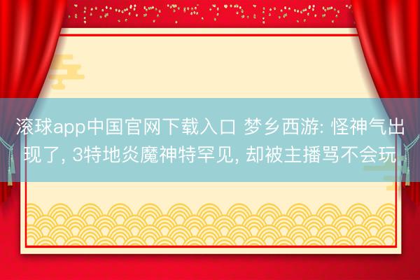 滚球app中国官网下载入口 梦乡西游: 怪神气出现了， 3特地炎魔神特罕见， 却被主播骂不会玩