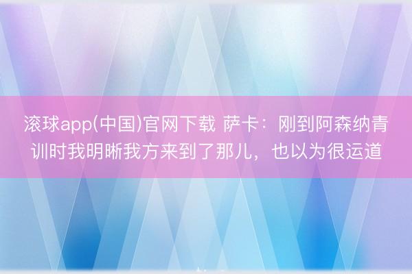 滚球app(中国)官网下载 萨卡：刚到阿森纳青训时我明晰我方来到了那儿，也以为很运道
