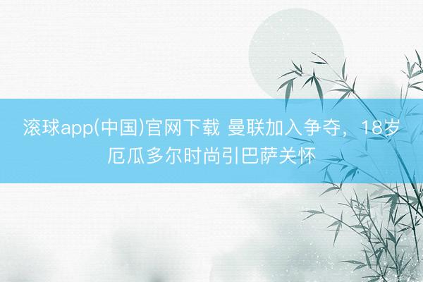 滚球app(中国)官网下载 曼联加入争夺，18岁厄瓜多尔时尚引巴萨关怀