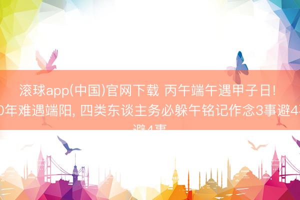滚球app(中国)官网下载 丙午端午遇甲子日! 60年难遇端阳, 四类东谈主务必躲午铭记作念3事避4事