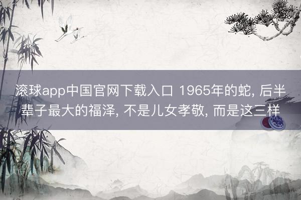 滚球app中国官网下载入口 1965年的蛇， 后半辈子最大的福泽， 不是儿女孝敬， 而是这三样