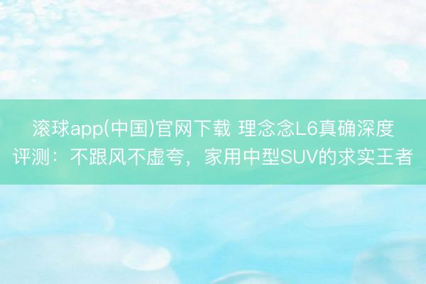 滚球app(中国)官网下载 理念念L6真确深度评测:不跟风不虚夸,家用中型SUV的求实王者