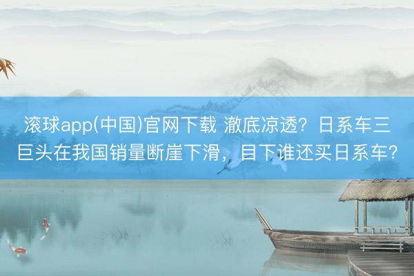 滚球app(中国)官网下载 澈底凉透?日系车三巨头在我国销量断崖下滑,目下谁还买日系车?