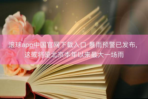 滚球app中国官网下载入口 暴雨预警已发布， 这或将是北京本年以来最大一场雨