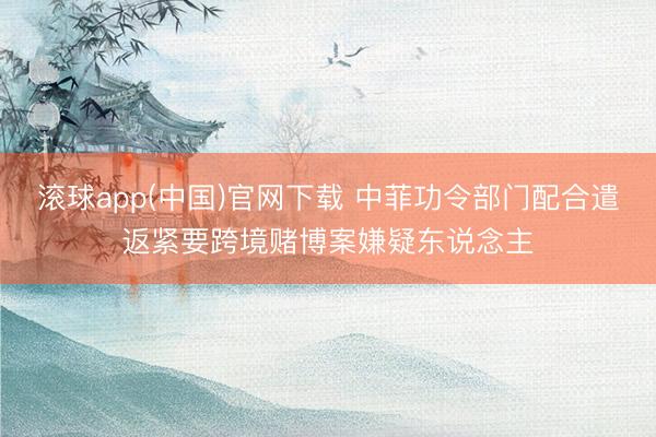 滚球app(中国)官网下载 中菲功令部门配合遣返紧要跨境赌博案嫌疑东说念主