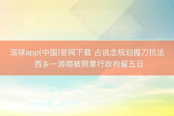 滚球app(中国)官网下载 占说念规划握刀抗法 西乡一游商被照章行政拘留五日