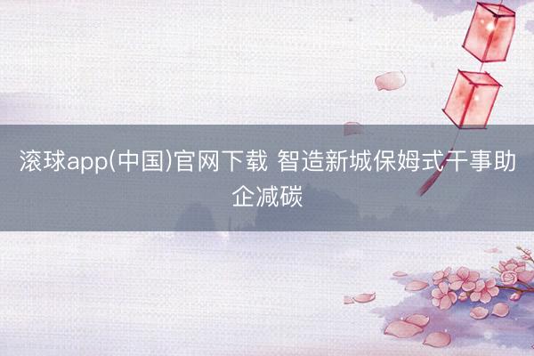 滚球app(中国)官网下载 智造新城保姆式干事助企减碳