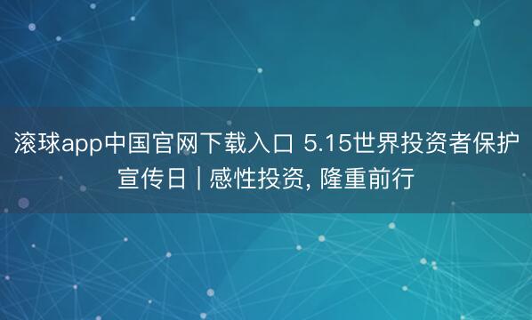 滚球app中国官网下载入口 5.15世界投资者保护宣传日 | 感性投资， 隆重前行
