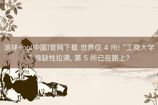 滚球app(中国)官网下载 世界仅 4 所! “工商大学” 稀缺性拉满， 第 5 所已在路上?