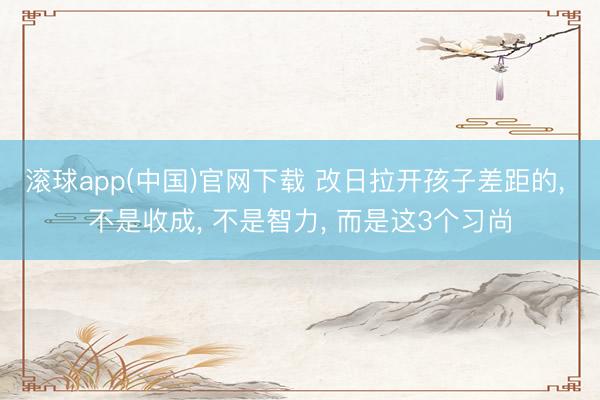 滚球app(中国)官网下载 改日拉开孩子差距的， 不是收成， 不是智力， 而是这3个习尚