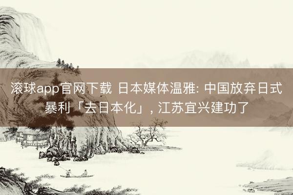 滚球app官网下载 日本媒体温雅: 中国放弃日式暴利「去日本化」， 江苏宜兴建功了