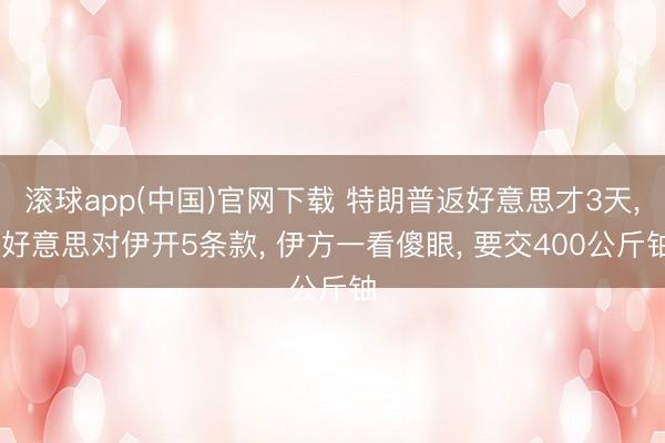 滚球app(中国)官网下载 特朗普返好意思才3天， 好意思对伊开5条款， 伊方一看傻眼， 要交400公斤铀