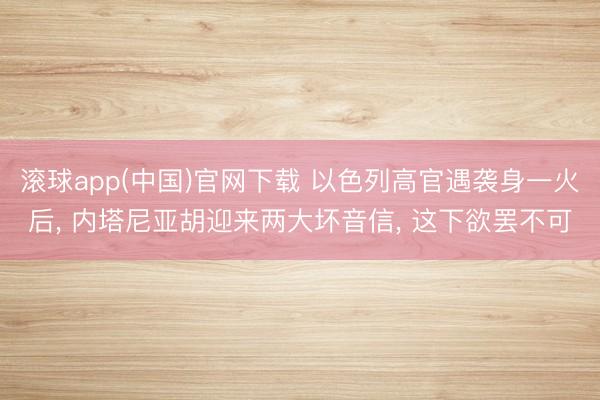 滚球app(中国)官网下载 以色列高官遇袭身一火后， 内塔尼亚胡迎来两大坏音信， 这下欲罢不可