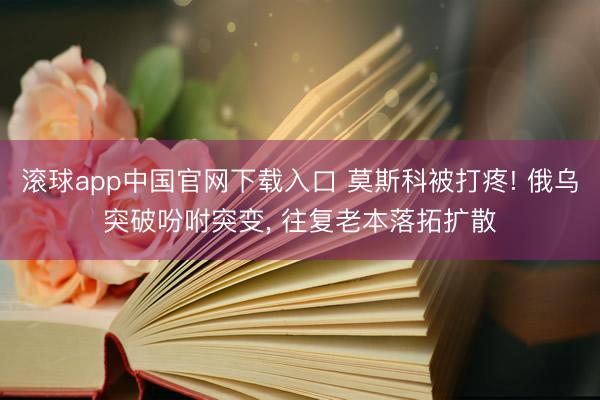 滚球app中国官网下载入口 莫斯科被打疼! 俄乌突破吩咐突变， 往复老本落拓扩散