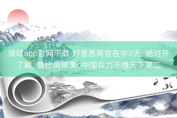 滚球app官网下载 好意思高官在华3天, 绝对开了眼, 鲁比奥惊羡: 中国兵力不愧天下第二