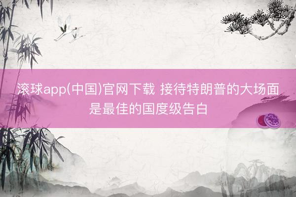 滚球app(中国)官网下载 接待特朗普的大场面是最佳的国度级告白