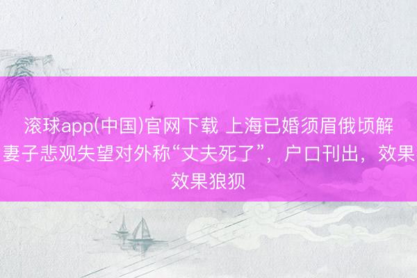 滚球app(中国)官网下载 上海已婚须眉俄顷解除,妻子悲观失望对外称“丈夫死了”,户口刊出,效果狼狈