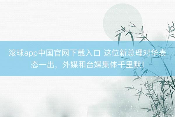 滚球app中国官网下载入口 这位新总理对华表态一出，外媒和台媒集体千里默！