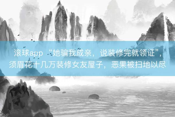 滚球app  “她骗我成亲，说装修完就领证”，须眉花十几万装修女友屋子，恶果被扫地以尽