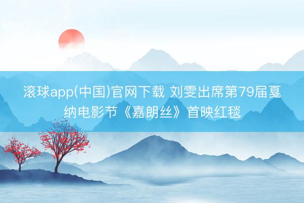 滚球app(中国)官网下载 刘雯出席第79届戛纳电影节《嘉朗丝》首映红毯