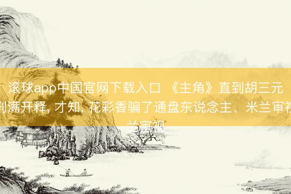 滚球app中国官网下载入口 《主角》直到胡三元刑满开释， 才知， 花彩香骗了通盘东说念主、米兰审视