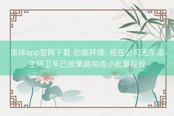 滚球app官网下载 劲旅环境: 现在公司无东谈主环卫车已按策画完成小批量投放