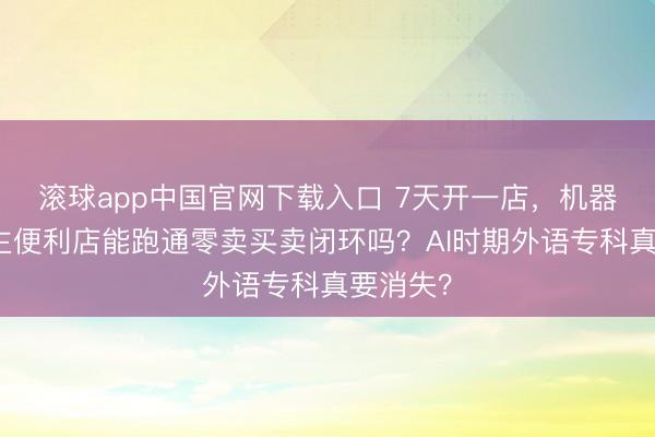 滚球app中国官网下载入口 7天开一店，机器东说念主便利店能跑通零卖买卖闭环吗？AI时期外语专科真要消失？