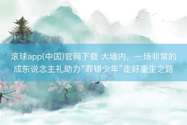 滚球app(中国)官网下载 大墙内,一场非常的成东说念主礼助力“罪错少年”走好重生之路