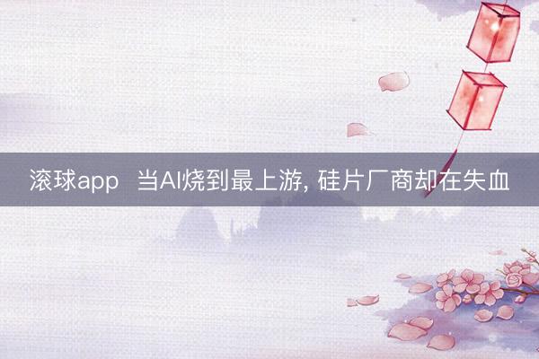 滚球app  当AI烧到最上游， 硅片厂商却在失血