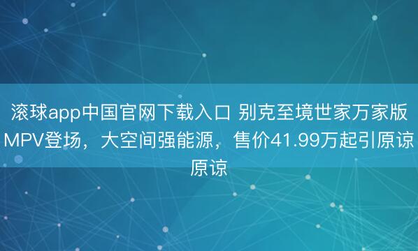 滚球app中国官网下载入口 别克至境世家万家版MPV登场，大空间强能源，售价41.99万起引原谅