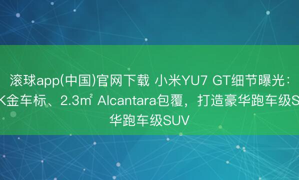 滚球app(中国)官网下载 小米YU7 GT细节曝光：24K金车标、2.3㎡ Alcantara包覆，打造豪华跑车级SUV
