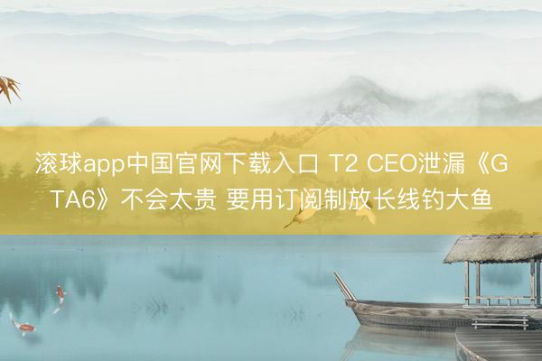 滚球app中国官网下载入口 T2 CEO泄漏《GTA6》不会太贵 要用订阅制放长线钓大鱼