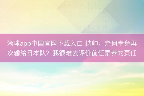 滚球app中国官网下载入口 纳帅：奈何幸免再次输给日本队？我很难去评价前任素养的责任