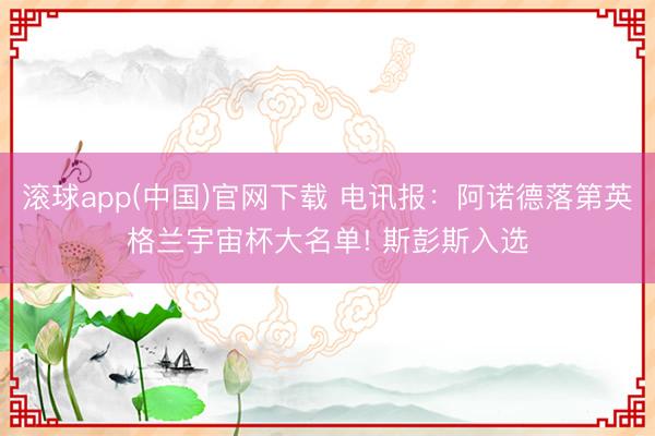 滚球app(中国)官网下载 电讯报：阿诺德落第英格兰宇宙杯大名单! 斯彭斯入选