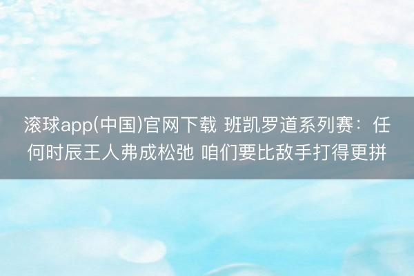 滚球app(中国)官网下载 班凯罗道系列赛：任何时辰王人弗成松弛 咱们要比敌手打得更拼