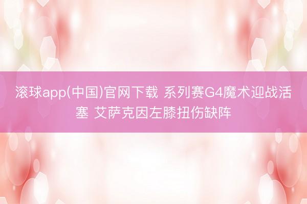 滚球app(中国)官网下载 系列赛G4魔术迎战活塞 艾萨克因左膝扭伤缺阵