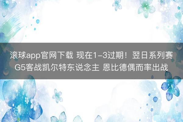滚球app官网下载 现在1-3过期！翌日系列赛G5客战凯尔特东说念主 恩比德偶而率出战