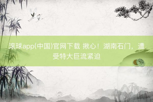 滚球app(中国)官网下载 揪心！湖南石门，遭受特大巨流紧迫