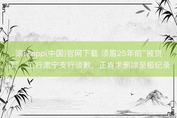 滚球app(中国)官网下载 须眉25年前“被贷款”,工行肃宁支行谈歉,正肯求删除至极纪录