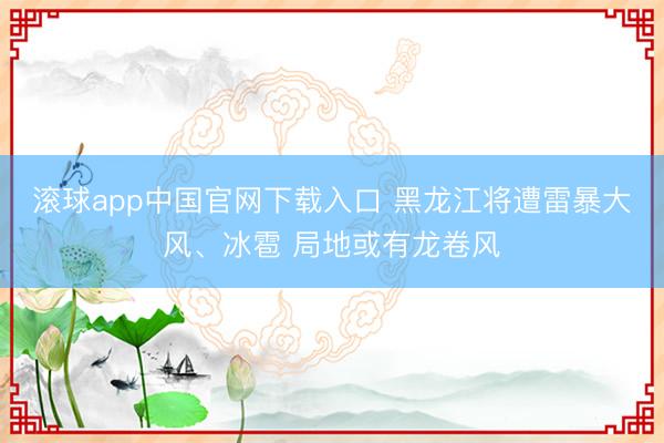 滚球app中国官网下载入口 黑龙江将遭雷暴大风、冰雹 局地或有龙卷风