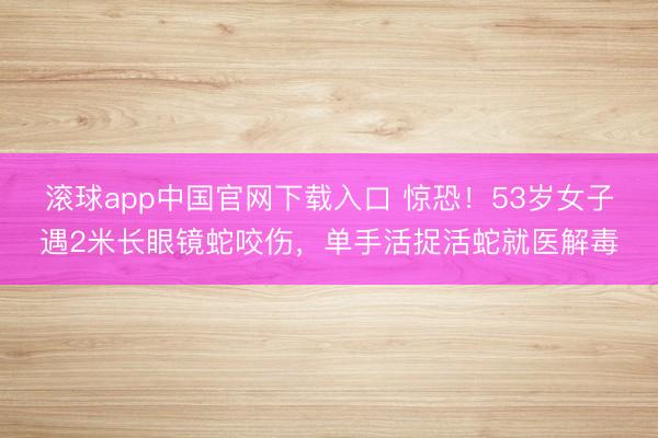 滚球app中国官网下载入口 惊恐！53岁女子遇2米长眼镜蛇咬伤，单手活捉活蛇就医解毒