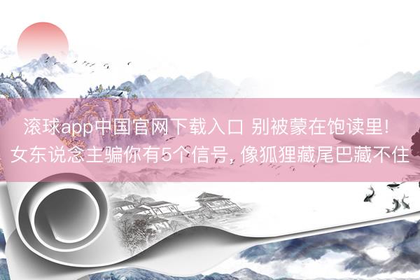 滚球app中国官网下载入口 别被蒙在饱读里! 女东说念主骗你有5个信号， 像狐狸藏尾巴藏不住