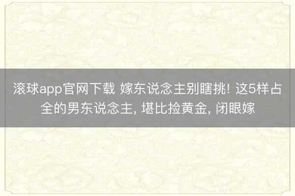 滚球app官网下载 嫁东说念主别瞎挑! 这5样占全的男东说念主， 堪比捡黄金， 闭眼嫁