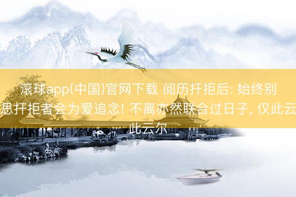 滚球app(中国)官网下载 阅历扞拒后: 始终别妄思扞拒者会为爱追念! 不离亦然联合过日子， 仅此云尔